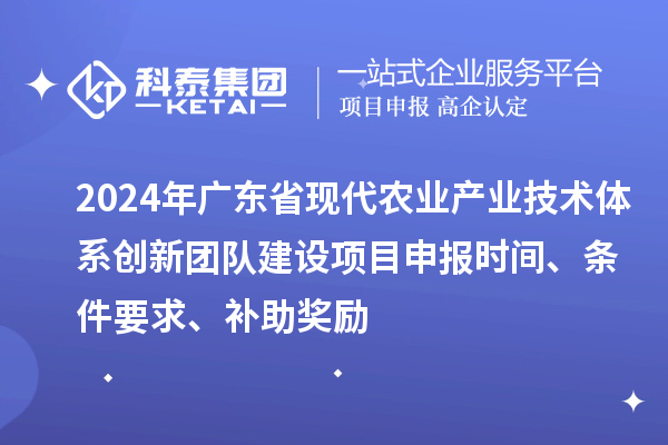 2024年广东省现代农业产业技术体系创新团队建设项目申报时间、条件要求、补助奖励