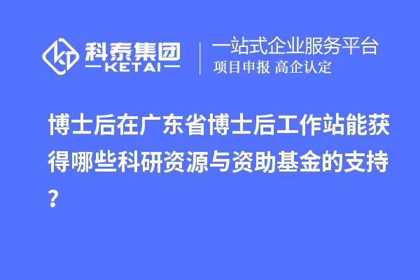 博士后在广东省博士后工作站能获得哪些科研资源与资助基金的支持？