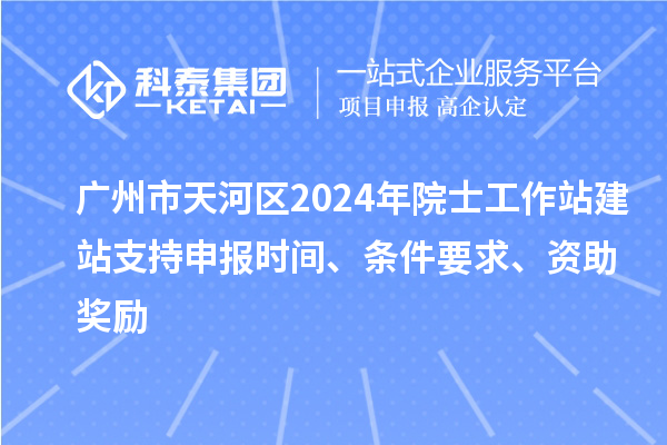 广州市天河区2024年院士工作站建站支持申报时间、条件要求、资助奖励