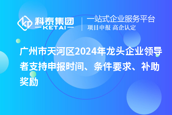 广州市天河区2024年龙头企业领导者支持申报时间、条件要求、补助奖励