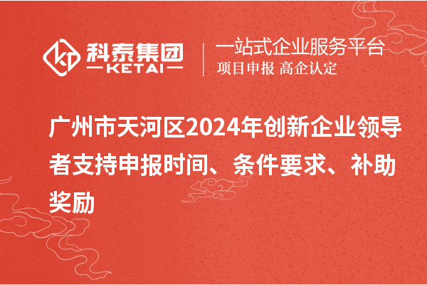广州市天河区2024年创新企业领导者支持申报时间、条件要求、补助奖励