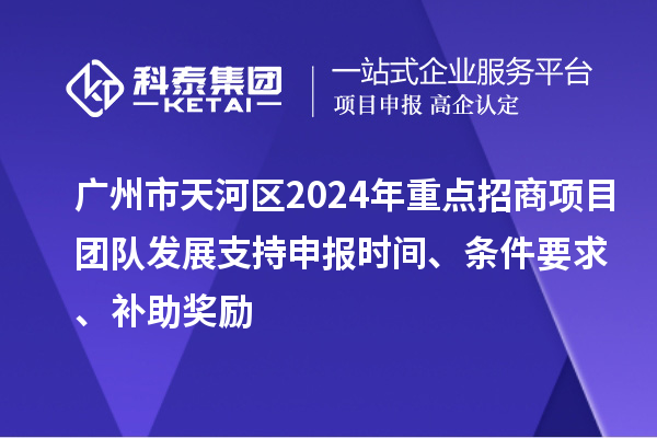 广州市天河区2024年重点招商项目团队发展支持申报时间、条件要求、补助奖励
