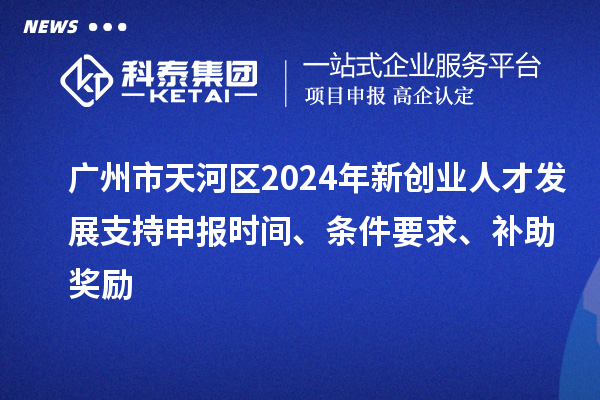 广州市天河区2024年新创业人才发展支持申报时间、条件要求、补助奖励