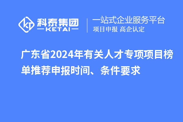 广东省2024年有关人才专项项目榜单推荐申报时间、条件要求
