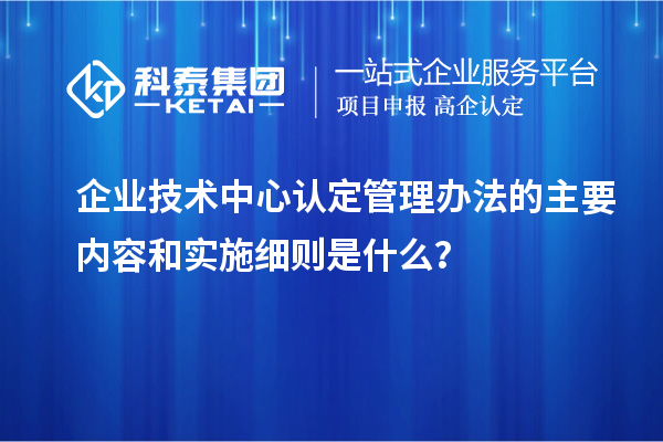 企业技术中心认定管理办法的主要内容和实施细则是什么？