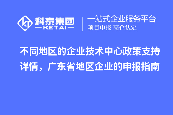 不同地区的企业技术中心政策支持详情，广东省地区企业的申报指南
