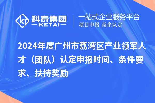 2024年度广州市荔湾区产业领军人才（团队）认定申报时间、条件要求、扶持奖励