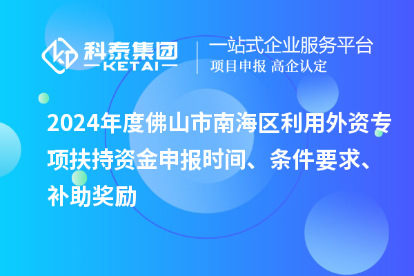 2024年度佛山市南海区利用外资专项扶持资金申报时间、条件要求、补助奖励