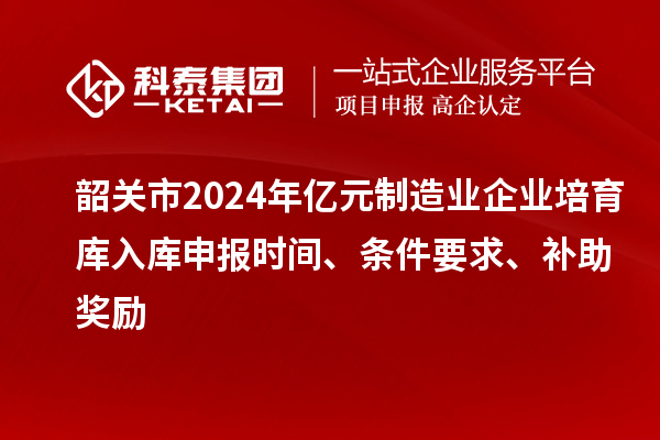 韶关市2024年亿元制造业企业培育库入库申报时间、条件要求、补助奖励