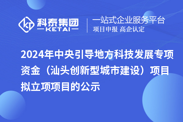 2024年中央引导地方科技发展专项资金(汕头创新型城市建设)项目拟立项项目的公示