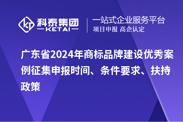 广东省2024年商标品牌建设优秀案例征集申报时间、条件要求、扶持政策