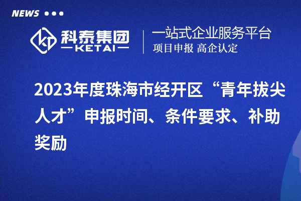 2023年度珠海市经开区“青年拔尖人才”申报时间、条件要求、补助奖励