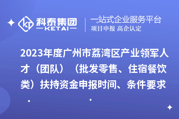 2023年度广州市荔湾区产业领军人才（团队）（批发零售、住宿餐饮类）扶持资金申报时间、条件要求、补助奖励