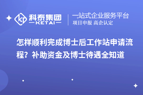 怎样顺利完成博士后工作站申请流程？补助资金及博士待遇全知道