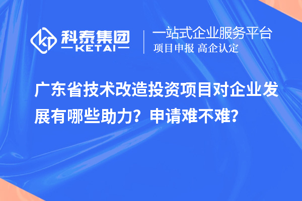 广东省技术改造投资项目对企业发展有哪些助力？申请难不难？
