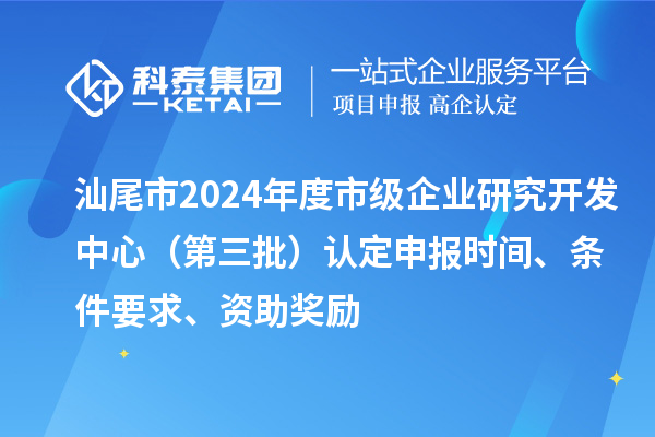 汕尾市2024年度市级企业研究开发中心（第三批）认定申报时间、条件要求、资助奖励
