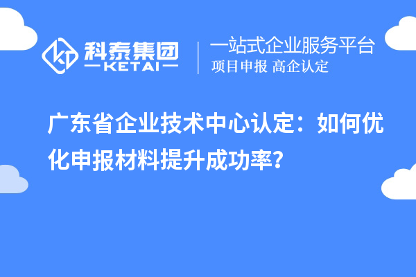 广东省企业技术中心认定：如何优化申报材料提升成功率？