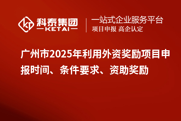 广州市2025年利用外资奖励<a href=http://m.1ys1w.cn/shenbao.html target=_blank class=infotextkey>项目申报</a>时间、条件要求、资助奖励