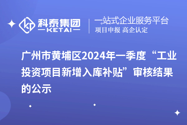 广州市黄埔区2024年一季度“工业投资项目新增入库补贴”审核结果的公示