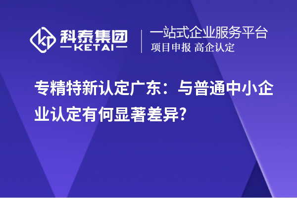 专精特新认定广东:与普通中小企业认定有何显著差异?