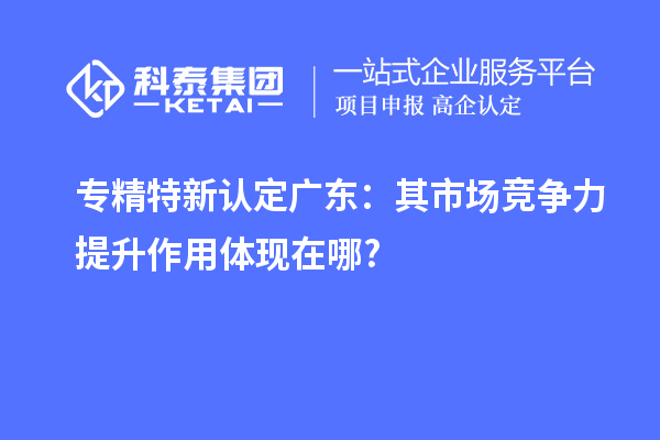 专精特新认定广东:其市场竞争力提升作用体现在哪?