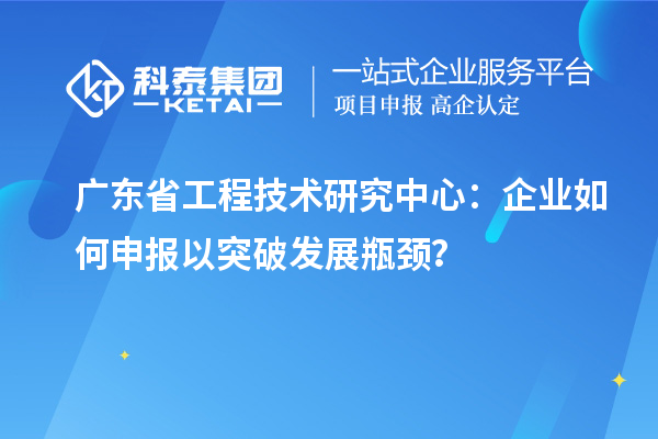 广东省工程技术研究中心:企业如何申报以突破发展瓶颈?