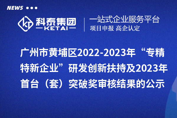 广州市黄埔区2022-2023年“专精特新企业”研发创新扶持及2023年首台(套)突破奖审核结果的公示