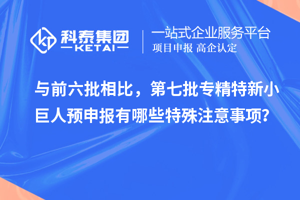 与前六批相比，第七批专精特新小巨人预申报有哪些特殊注意事项？