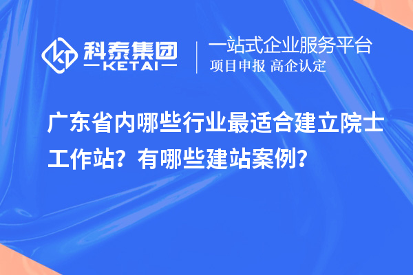 广东省内哪些行业最适合建立院士工作站？有哪些建站案例？