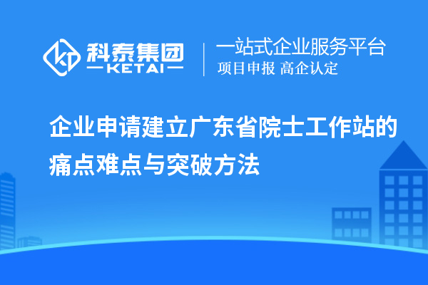 企业申请建立广东省院士工作站的痛点难点与突破方法