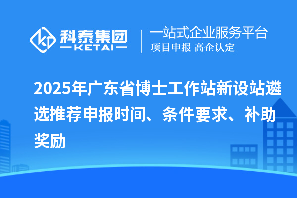 2025年广东省博士工作站新设站遴选推荐申报时间、条件要求、补助奖励