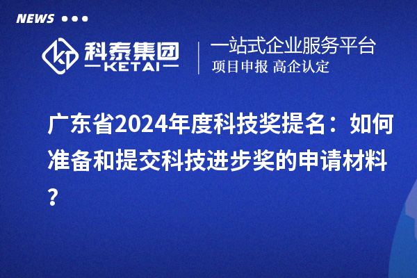 广东省2024年度科技奖提名：如何准备和提交科技进步奖的申请材料？