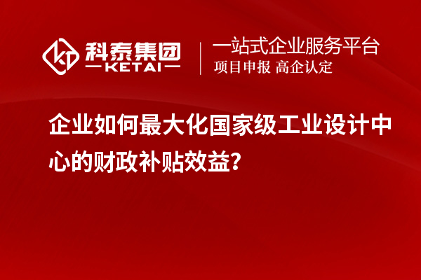 企业如何最大化国家级工业设计中心的财政补贴效益？