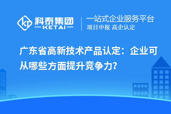 广东省高新技术产品认定：企业可从哪些方面提升竞争力？