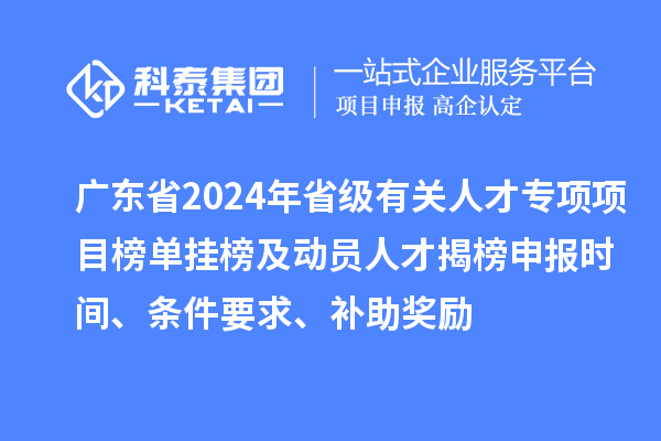 广东省2024年省级有关人才专项项目榜单挂榜及动员人才揭榜申报时间、条件要求、补助奖励