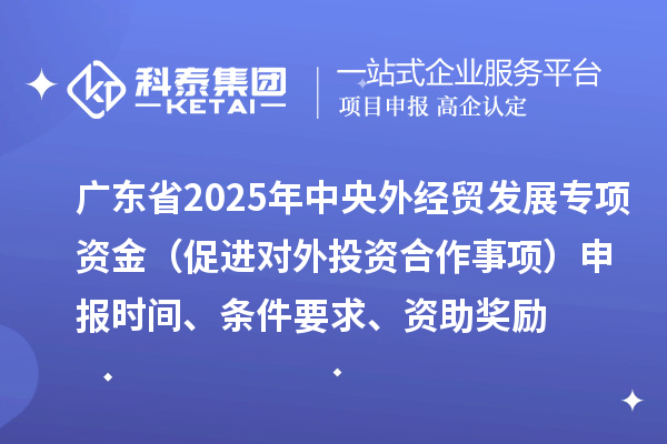 广东省2025年中央外经贸发展专项资金（促进对外投资合作事项）申报时间、条件要求、资助奖励