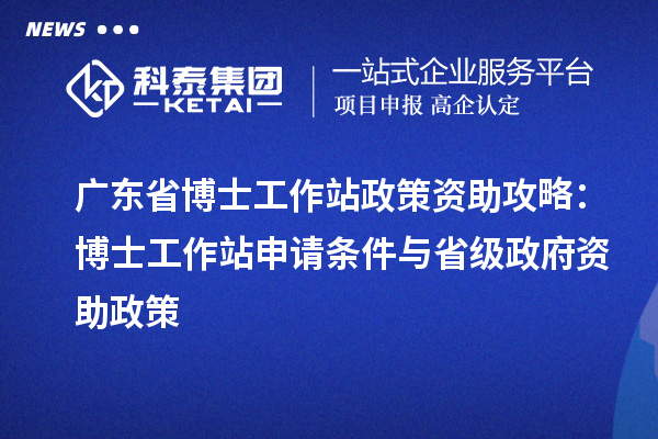 广东省博士工作站政策资助攻略：博士工作站申请条件与省级政府资助政策