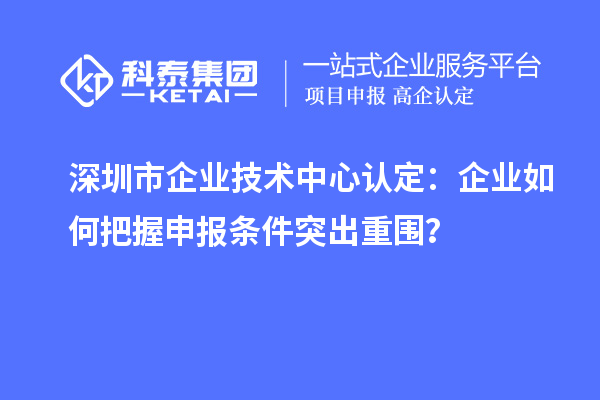深圳市企业技术中心认定：企业如何把握申报条件突出重围？