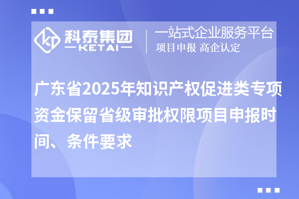 广东省2025年知识产权促进类专项资金保留省级审批权限项目申报时间、条件要求