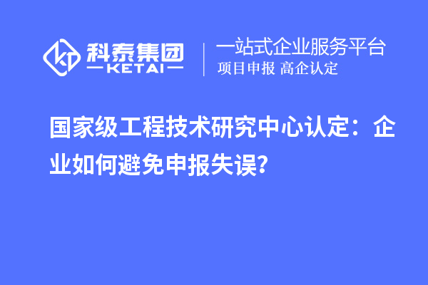 国家级工程技术研究中心认定：企业如何避免申报失误？