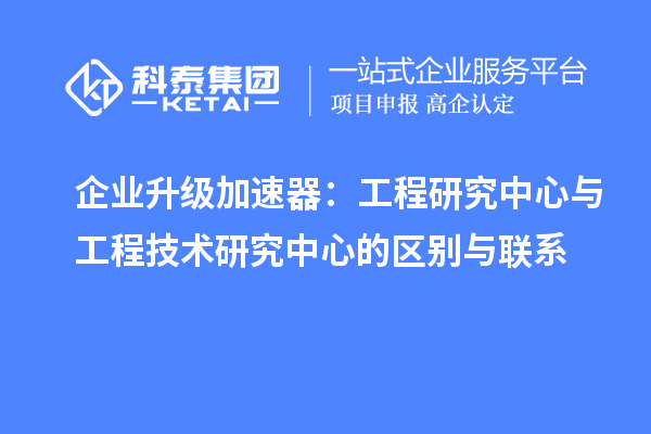 企业升级加速器：工程研究中心与工程技术研究中心的区别与联系