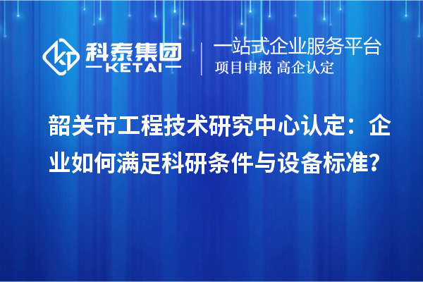 韶关市工程技术研究中心认定：企业如何满足科研条件与设备标准？