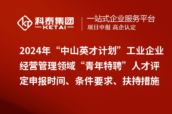 2024年“中山英才计划”工业企业经营管理领域“青年特聘”人才评定申报时间、条件要求、扶持措施