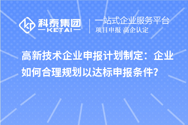 高新技术企业申报计划制定:企业如何合理规划以达标申报条件?