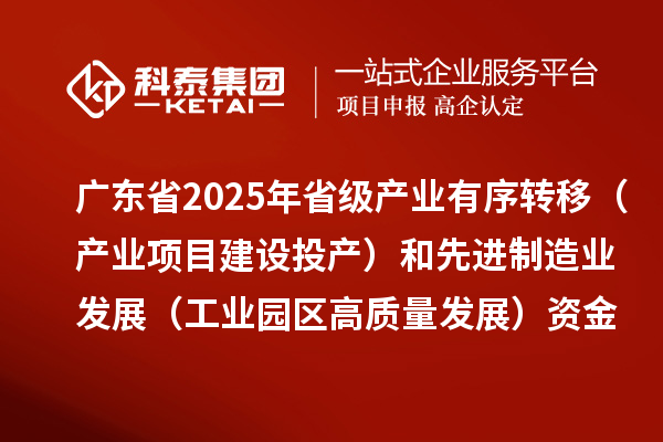 广东省2025年省级产业有序转移（产业项目建设投产）和先进制造业发展（工业园区高质量发展）资金项目计划的公示