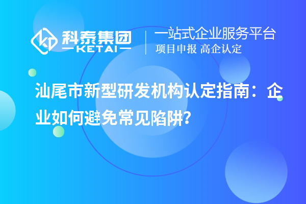汕尾市新型研发机构认定指南：企业如何避免常见陷阱？
