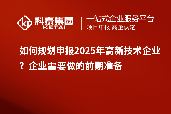 如何规划申报2025年高新技术企业？企业需要做的前期准备