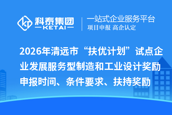 2026年清远市“扶优计划”试点企业发展服务型制造和工业设计奖励申报时间、条件要求、扶持奖励
