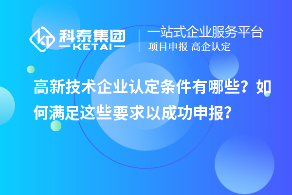 高新技术企业认定条件有哪些？如何满足这些要求以成功申报？
