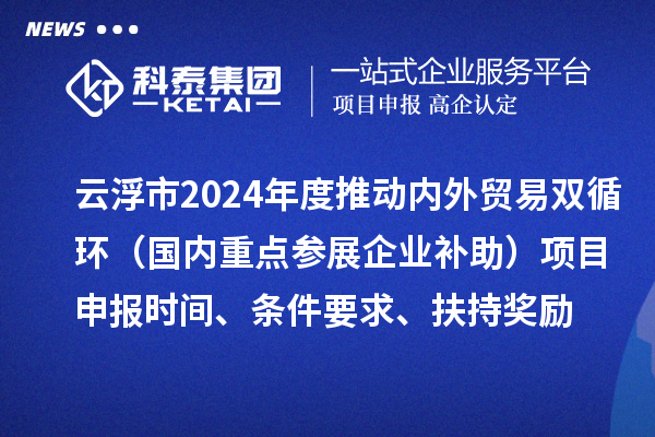 云浮市2024业务年度推动内外贸易双循环（国内重点参展企业补助）项目申报时间、条件要求、扶持奖励